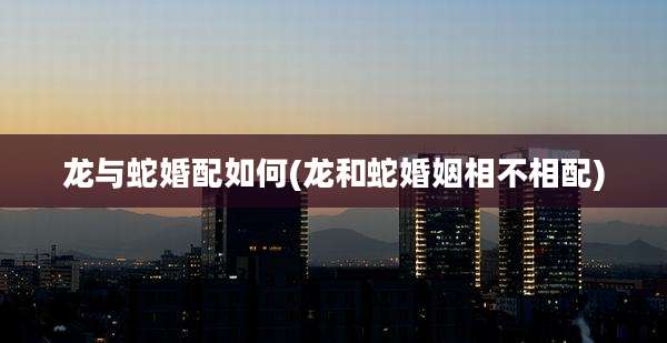 龙与蛇婚配如何(龙和蛇婚姻相不相配)