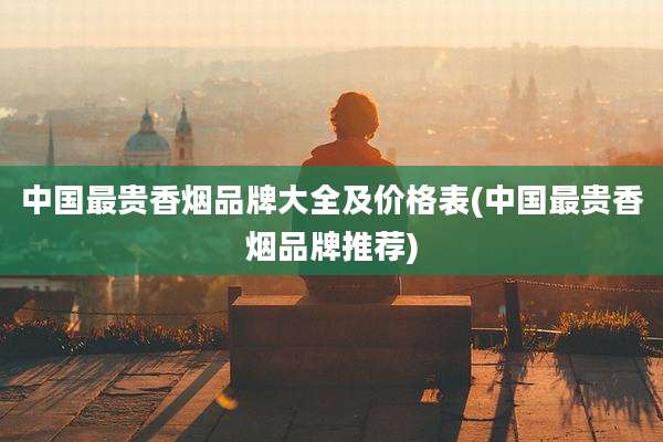 中国最贵香烟品牌大全及价格表(中国最贵香烟品牌推荐)