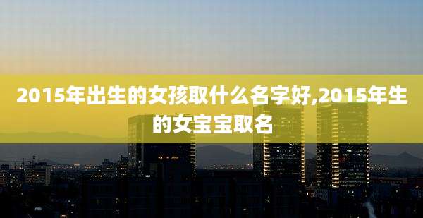 2015年出生的女孩取什么名字好,2015年生的女宝宝取名