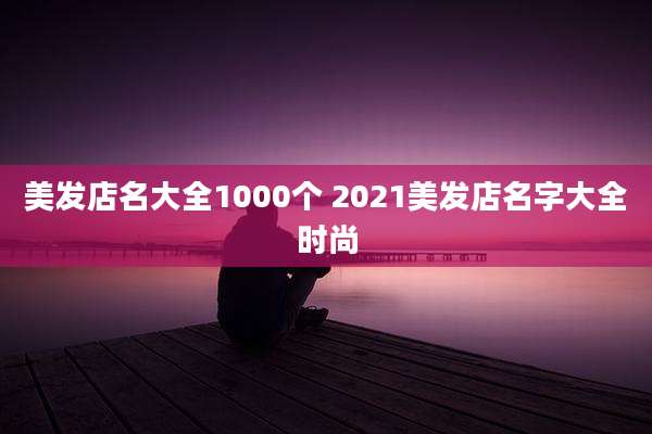 美发店名大全1000个 2021美发店名字大全时尚