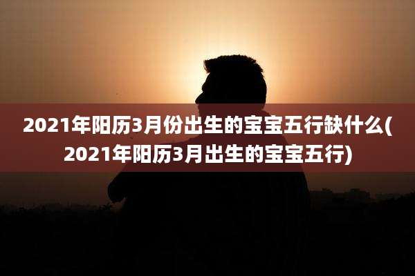 2021年阳历3月份出生的宝宝五行缺什么(2021年阳历3月出生的宝宝五行)