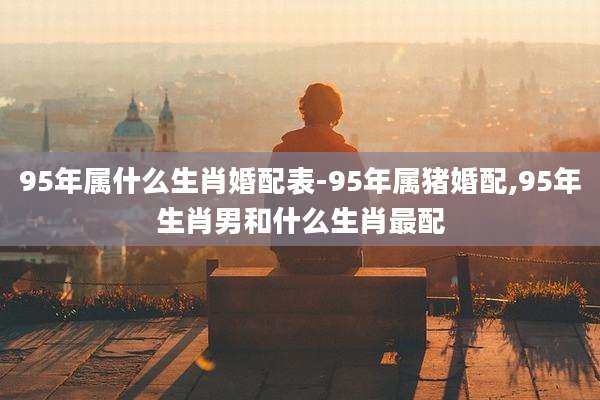 95年属什么生肖婚配表-95年属猪婚配,95年生肖男和什么生肖最配