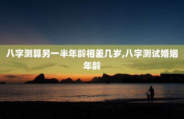 八字测算另一半年龄相差几岁,八字测试婚姻年龄