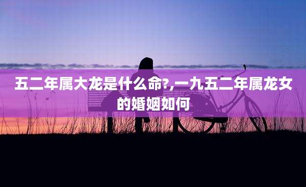 五二年属大龙是什么命?,一九五二年属龙女的婚姻如何