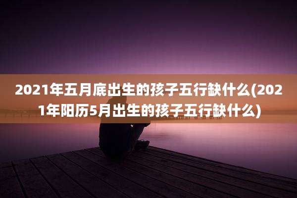 2021年五月底出生的孩子五行缺什么(2021年阳历5月出生的孩子五行缺什么)