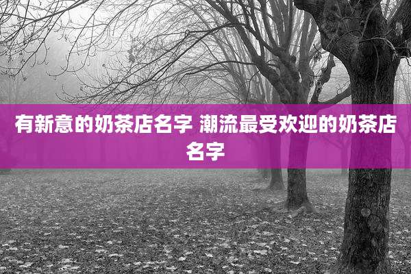 有新意的奶茶店名字 潮流最受欢迎的奶茶店名字