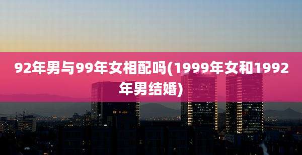 92年男与99年女相配吗(1999年女和1992年男结婚)