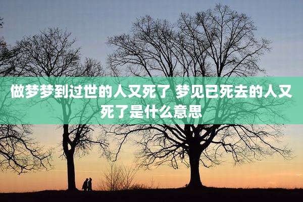 做梦梦到过世的人又死了 梦见已死去的人又死了是什么意思