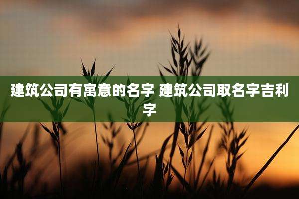 建筑公司有寓意的名字 建筑公司取名字吉利字