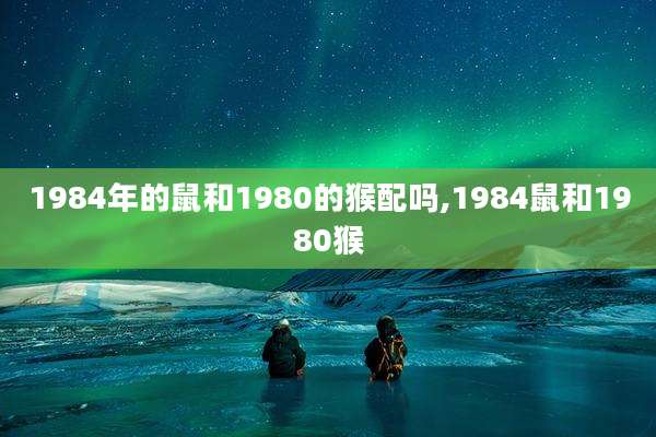 1984年的鼠和1980的猴配吗,1984鼠和1980猴