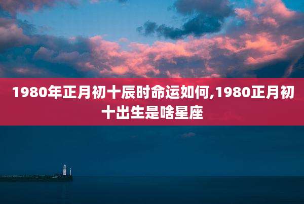 1980年正月初十辰时命运如何,1980正月初十出生是啥星座
