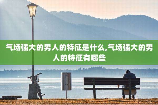 气场强大的男人的特征是什么,气场强大的男人的特征有哪些