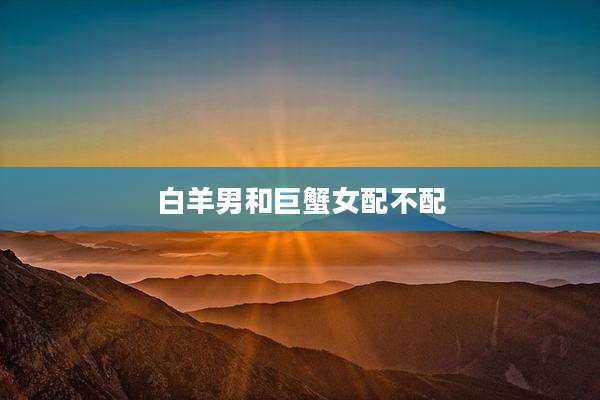 白羊男和巨蟹女配不配