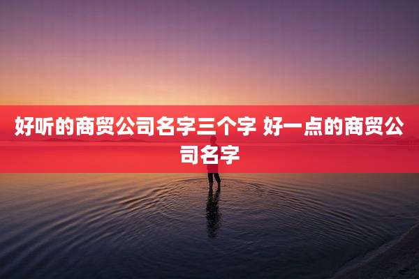 好听的商贸公司名字三个字 好一点的商贸公司名字