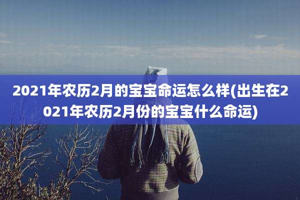 2021年农历2月的宝宝命运怎么样(出生在2021年农历2月份的宝宝什么命运)