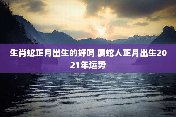 生肖蛇正月出生的好吗 属蛇人正月出生2021年运势