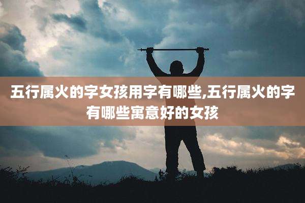 五行属火的字女孩用字有哪些,五行属火的字有哪些寓意好的女孩
