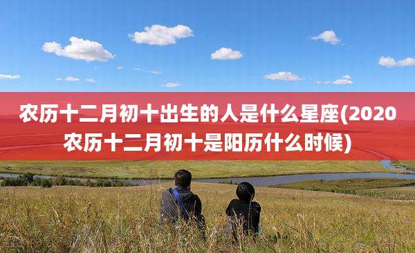农历十二月初十出生的人是什么星座(2020农历十二月初十是阳历什么时候)