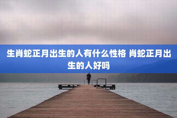 生肖蛇正月出生的人有什么性格 肖蛇正月出生的人好吗