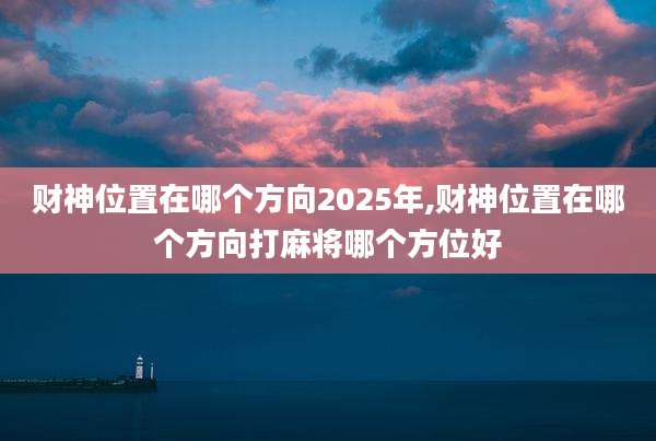 财神位置在哪个方向2025年,财神位置在哪个方向打麻将哪个方位好