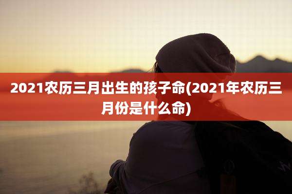 2021农历三月出生的孩子命(2021年农历三月份是什么命)