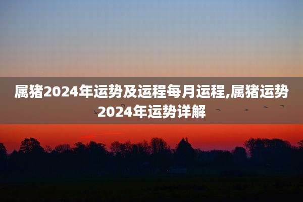 属猪2024年运势及运程每月运程,属猪运势2024年运势详解