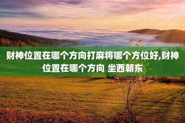 财神位置在哪个方向打麻将哪个方位好,财神位置在哪个方向 坐西朝东