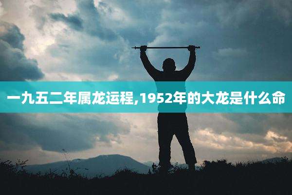 一九五二年属龙运程,1952年的大龙是什么命
