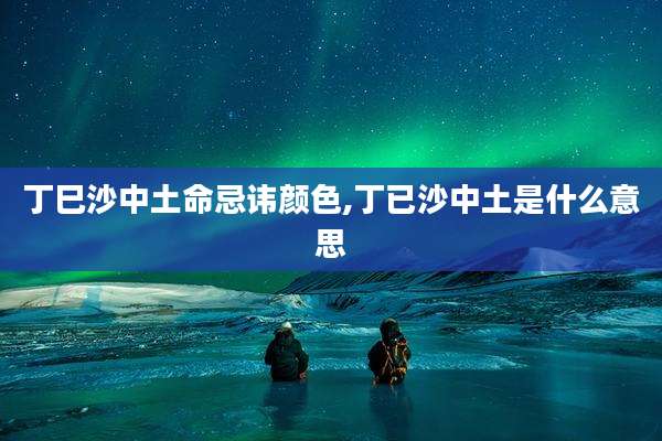 丁巳沙中土命忌讳颜色,丁已沙中土是什么意思