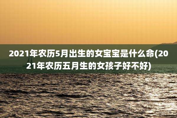 2021年农历5月出生的女宝宝是什么命(2021年农历五月生的女孩子好不好)