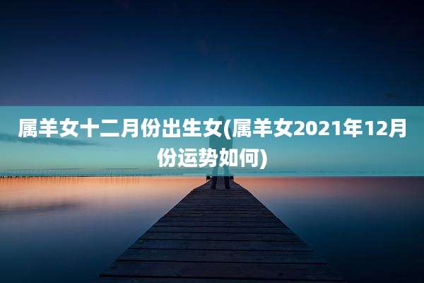 属羊女十二月份出生女(属羊女2021年12月份运势如何)