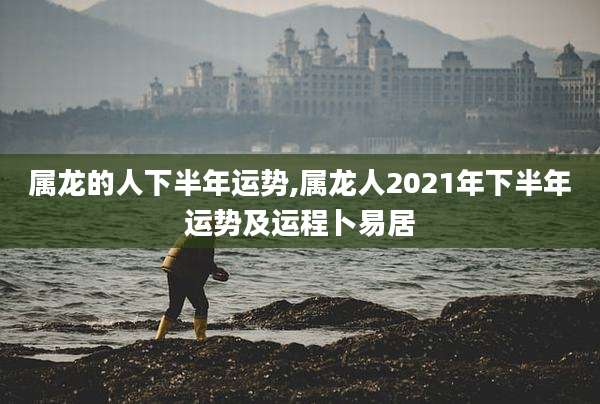 属龙的人下半年运势,属龙人2021年下半年运势及运程卜易居