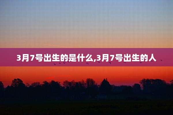 3月7号出生的是什么,3月7号出生的人