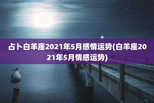 占卜白羊座2021年5月感情运势(白羊座2021年5月情感运势)