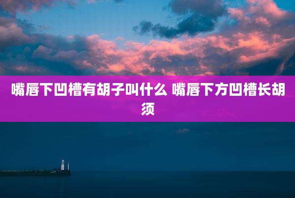 嘴唇下凹槽有胡子叫什么 嘴唇下方凹槽长胡须