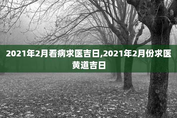2021年2月看病求医吉日,2021年2月份求医黄道吉日