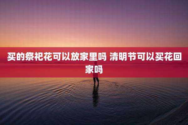 买的祭祀花可以放家里吗 清明节可以买花回家吗