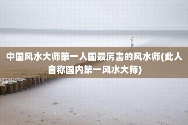 中国风水大师第一人国最厉害的风水师(此人自称国内第一风水大师)