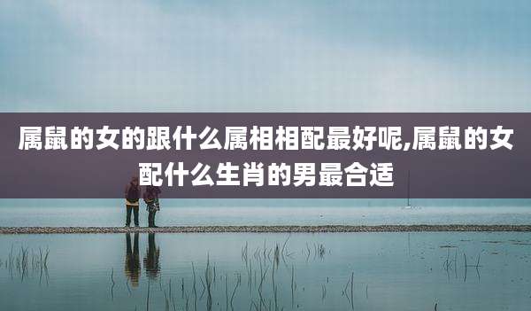 属鼠的女的跟什么属相相配最好呢,属鼠的女配什么生肖的男最合适