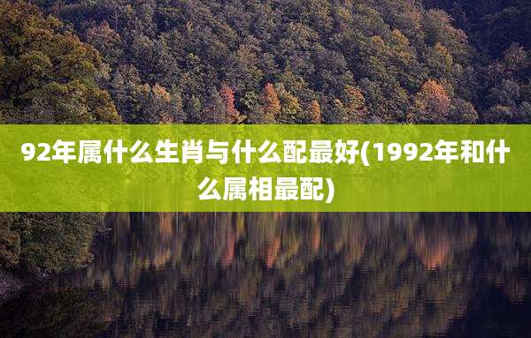 92年属什么生肖与什么配最好(1992年和什么属相最配)