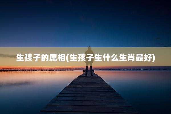生孩子的属相(生孩子生什么生肖最好)