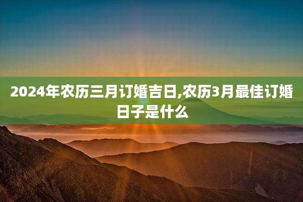 2024年农历三月订婚吉日,农历3月最佳订婚日子是什么