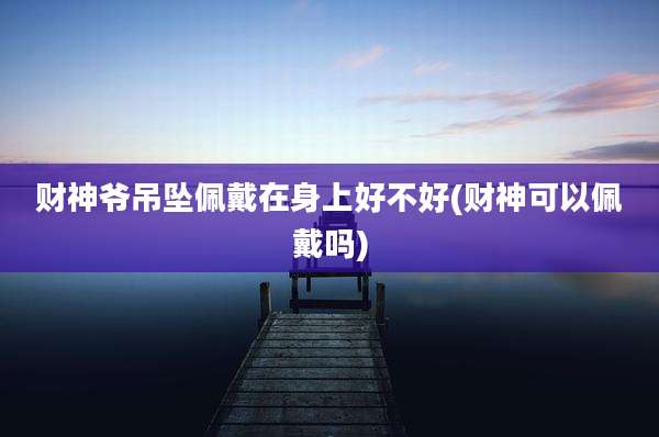 财神爷吊坠佩戴在身上好不好(财神可以佩戴吗)