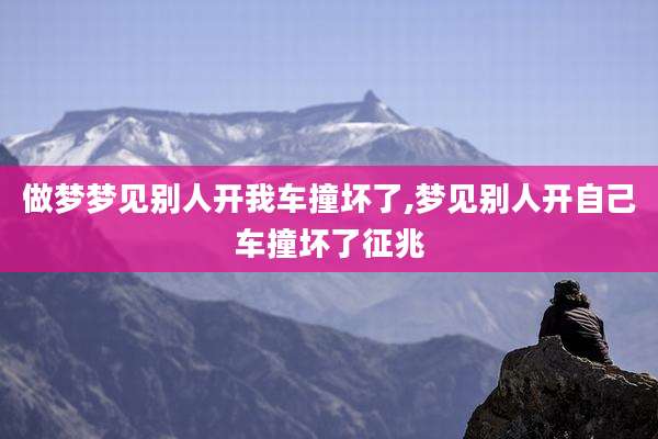 做梦梦见别人开我车撞坏了,梦见别人开自己车撞坏了征兆