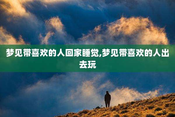 梦见带喜欢的人回家睡觉,梦见带喜欢的人出去玩