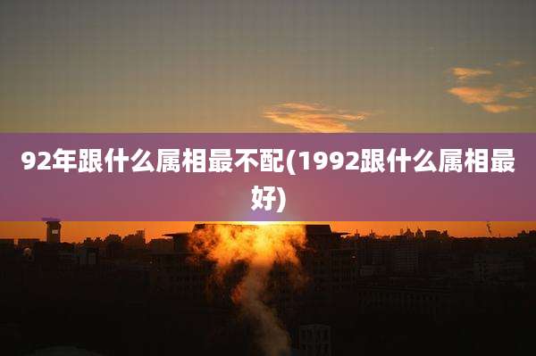92年跟什么属相最不配(1992跟什么属相最好)