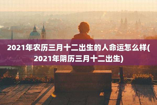 2021年农历三月十二出生的人命运怎么样(2021年阴历三月十二出生)