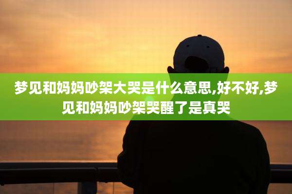 梦见和妈妈吵架大哭是什么意思,好不好,梦见和妈妈吵架哭醒了是真哭