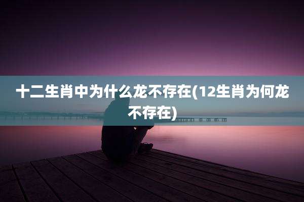 十二生肖中为什么龙不存在(12生肖为何龙不存在)