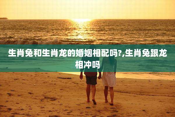 生肖兔和生肖龙的婚姻相配吗?,生肖兔跟龙相冲吗
